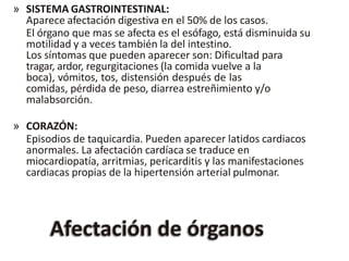 » SISTEMA GASTROINTESTINAL:
Aparece afectación digestiva en el 50% de los casos.
El órgano que mas se afecta es el esófago, está disminuida su
motilidad y a veces también la del intestino.
Los síntomas que pueden aparecer son: Dificultad para
tragar, ardor, regurgitaciones (la comida vuelve a la
boca), vómitos, tos, distensión después de las
comidas, pérdida de peso, diarrea estreñimiento y/o
malabsorción.
» CORAZÓN:
Episodios de taquicardia. Pueden aparecer latidos cardiacos
anormales. La afectación cardíaca se traduce en
miocardiopatía, arritmias, pericarditis y las manifestaciones
cardiacas propias de la hipertensión arterial pulmonar.
 