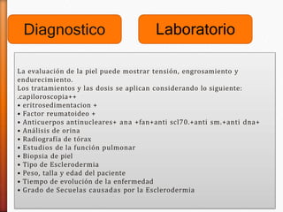 Diagnostico
La evaluación de la piel puede mostrar tensión, engrosamiento y
endurecimiento.
Los tratamientos y las dosis se aplican considerando lo siguiente:
.capiloroscopia++
• eritrosedimentacion +
• Factor reumatoideo +
• Anticuerpos antinucleares+ ana +fan+anti scl70.+anti sm.+anti dna+
• Análisis de orina
• Radiografía de tórax
• Estudios de la función pulmonar
• Biopsia de piel
• Tipo de Esclerodermia
• Peso, talla y edad del paciente
• Tiempo de evolución de la enfermedad
• Grado de Secuelas causadas por la Esclerodermia
Laboratorio
 