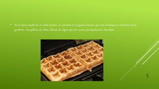 5
• En la época medieval, el wafel alemán, se convirtió en el gaufre francés, que con el tiempo se convirtió en las
gauffrete, las galletas de oblea rellenas de algún tipo de crema, principalmente chocolate.
 