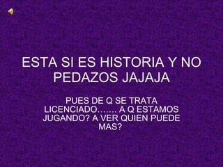 ESTA SI ES HISTORIA Y NO PEDAZOS JAJAJA PUES DE Q SE TRATA LICENCIADO……. A Q ESTAMOS JUGANDO? A VER QUIEN PUEDE MAS?  