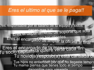 Eres el ultimo al que se le paga!! 
Eres responsable por el salario de tu equipo y todos 
ganan mas tu!! 
Eres el encargado de la mensajeria!!! 
Tu novio(a)/esposo(a) esta cansada de 
Tus hijos no entiennduenn cpao rv qeuret eno llegaste temprano 
Tu mama piensao q tuee f utiiesntee sm taosd toa redl etiempo 
disponible para pasearla 
 