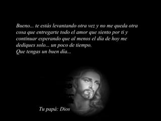 Bueno... te estás levantando otra vez y no me queda otra cosa que entregarte todo el amor que siento por ti y continuar esperando que al menos el día de hoy me dediques solo... un poco de tiempo. Que tengas un buen día... Tu papá: Dios 
