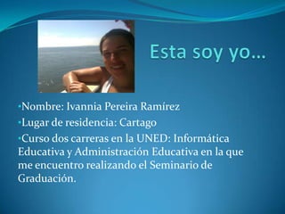 •Nombre: Ivannia Pereira Ramírez
•Lugar de residencia: Cartago
•Curso dos carreras en la UNED: Informática
Educativa y Administración Educativa en la que
me encuentro realizando el Seminario de
Graduación.
 