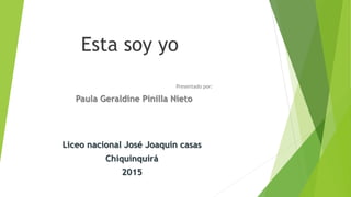 Esta soy yo
Presentado por:
Paula Geraldine Pinilla Nieto
Liceo nacional José Joaquín casas
Chiquinquirá
2015
 