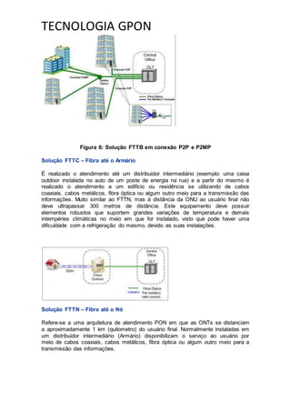 TECNOLOGIA GPON
Figura 6: Solução FTTB em conexão P2P e P2MP
Solução FTTC – Fibra até o Armário
É realizado o atendimento até um distribuidor intermediário (exemplo: uma caixa
outdoor instalada no auto de um poste de energia na rua) e a partir do mesmo é
realizado o atendimento a um edifício ou residência se utilizando de cabos
coaxiais, cabos metálicos, fibra óptica ou algum outro meio para a transmissão das
informações. Muito similar ao FTTN, mas à distância da ONU ao usuário final não
deve ultrapassar 300 metros de distância. Este equipamento deve possuir
elementos robustos que suportem grandes variações de temperatura e demais
intempéries climáticas no meio em que for instalado, visto que pode haver uma
dificuldade com a refrigeração do mesmo, devido as suas instalações.
Solução FTTN – Fibra até o Nó
Refere-se a uma arquitetura de atendimento PON em que as ONTs se distanciam
a aproximadamente 1 km (quilometro) do usuário final. Normalmente instaladas em
um distribuidor intermediário (Armário) disponibilizam o serviço ao usuário por
meio de cabos coaxiais, cabos metálicos, fibra óptica ou algum outro meio para a
transmissão das informações.
 