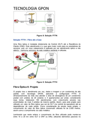 TECNOLOGIA GPON
Figura 8: Solução FTTN
Solução FTTH – Fibra até a Casa
Uma fibra óptica é instalada diretamente da Central (OLT) até a Residência do
Cliente (ONU). Este atendimento é o que gera maior custo para os prestadores de
serviços, pois um novo cabeamento é realizado por ser atendimento óptico e não
elétrico - nenhuma estrutura da rede metálica existente é utilizada.
Figura 9: Solução FTTH
Fibra Óptica II: Projeto
O projeto visa o atendimento em voz, dados e imagem a um condomínio de alto
padrão com tecnologia GPON, aplicando a configuração FTTH. O
dimensionamento da rede visa atender a área de abrangência de um condomínio
predial com prédios de 20 andares e 4 apartamentos por andar, considerando
duas torres, totalizando 160 atendimentos com crescimento previsto nas
proximidades de mais 3 prédios de mesmo padrão. Assim, para este projeto será
utilizado um cabo de fibra óptica que sai da OLT (na central da operadora) até as
dependências de cada prédio. Como consideração de estudo neste projeto, o
comprimento do cabo de fibra óptica monomodo utilizado foi de 2.000 metros,
assim como o comprimento do cabo metálico.
Lembrando que neste enlace o comprimento da fibra utilizada pode manter-se
entre 10 a 20 km entre OLT e ONT ou ONU, utilizando elementos passivos no
 