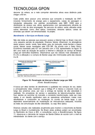 TECNOLOGIA GPON
decorrer do enlace, se a rede comportar elementos ativos essa distância pode
chegar a 60 km.
Cada prédio deve possuir uma estrutura que comporte a instalação da ONT,
incluindo fornecimento de energia para o equipamento, caixas de passagem e
tubulações adequadas nos padrões aconselhados pela NBR 14565 para a
distribuição de acesso aos vários apartamentos com aproveitamento eficiente de
material e mão de obra empregada. No percurso do enlace, serão utilizados ainda
outros elementos como: fibra óptica, conectores, divisores ópticos, caixas de
emendas que devem ser dimensionadas no projeto.
Atendimento e Serviços em Banda Larga
Não são todas as pessoas que possuem acesso a Internet hoje no Brasil, mas sim
uma pequena parcela da população. Diversos fatores influenciam na abrangência
deste acesso, sendo: renda, faixa etária, grau de instrução, renda familiar e classe
social, fatores esses levantados pela CGI BR. De acordo com o Setor Sócio-
Econômico levantado pelo ICT em parceria com o CGI, apresentados na figura 10
têm uma visão da situação de acesso a Internet e utilização do serviço de Banda
Larga por domicílios brasileiros. Observamos que nas classes mais abastadas (C,
D e E) a utilização e a compra de Banda Larga são minimizadas perto das classes
A e B.
Figura 10: Penetração de Internet e Banda Larga por SSE
(Fonte: Booz&Company)
A busca por altas bandas de atendimento e qualidade nos serviços de voz, dados
e principalmente vídeo mostram que o tráfego IP é intenso e crescerá muito ao
longo dos próximos anos, por isso a entrega de bandas de alta velocidade é
realidade. Os provedores de serviço e operadoras de telecomunicações devem
ficar atentos ao caminhar do mercado, a constante transformação, cada vez mais
rápida, é um desafio significativo para as operadoras enfrentarem metas mais
desafiadoras e conduzirem as mudanças no mundo da banda larga, o que
dependerá essencialmente da implantação da infra-estrutura adequada, incluindo
as redes de comunicação de alta velocidade, ou seja, fibra óptica.
Diversos estudos são realizados anualmente para mostrar o crescimento da Banda
Larga no Brasil e mundialmente. No Brasil, estas análises podem ser encontradas
no Barômetro da Cisco e IDC, e consultorias como a Booz&Company. Na figura
11, observa-se a demanda de Largura de Banda Efetiva de acordo com o nível de
interatividade do cliente com o serviço.
 