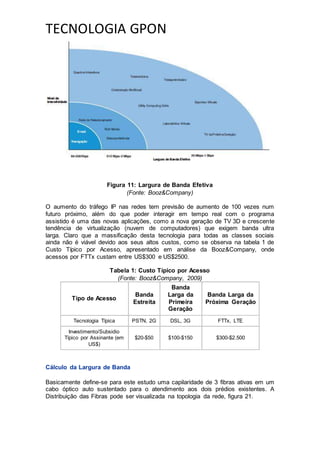 TECNOLOGIA GPON
Figura 11: Largura de Banda Efetiva
(Fonte: Booz&Company)
O aumento do tráfego IP nas redes tem previsão de aumento de 100 vezes num
futuro próximo, além do que poder interagir em tempo real com o programa
assistido é uma das novas aplicações, como a nova geração de TV 3D e crescente
tendência de virtualização (nuvem de computadores) que exigem banda ultra
larga. Claro que a massificação desta tecnologia para todas as classes sociais
ainda não é viável devido aos seus altos custos, como se observa na tabela 1 de
Custo Típico por Acesso, apresentado em análise da Booz&Company, onde
acessos por FTTx custam entre US$300 e US$2500.
Tabela 1: Custo Típico por Acesso
(Fonte: Booz&Company, 2009)
Tipo de Acesso
Banda
Estreita
Banda
Larga da
Primeira
Geração
Banda Larga da
Próxima Geração
Tecnologia Típica PSTN, 2G DSL, 3G FTTx, LTE
Investimento/Subsidio
Típico por Assinante (em
US$)
$20-$50 $100-$150 $300-$2.500
Cálculo da Largura de Banda
Basicamente define-se para este estudo uma capilaridade de 3 fibras ativas em um
cabo óptico auto sustentado para o atendimento aos dois prédios existentes. A
Distribuição das Fibras pode ser visualizada na topologia da rede, figura 21.
 