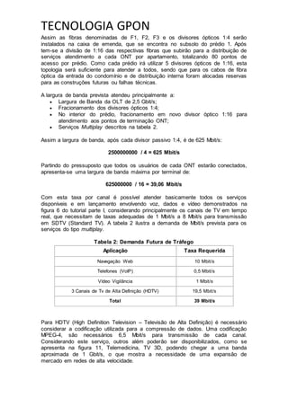 TECNOLOGIA GPON
Assim as fibras denominadas de F1, F2, F3 e os divisores ópticos 1:4 serão
instalados na caixa de emenda, que se encontra no subsolo do prédio 1. Após
tem-se a divisão de 1:16 das respectivas fibras que subirão para a distribuição de
serviços atendimento a cada ONT por apartamento, totalizando 80 pontos de
acesso por prédio. Como cada prédio irá utilizar 5 divisores ópticos de 1:16, esta
topologia será suficiente para atender a todos, sendo que para os cabos de fibra
óptica da entrada do condomínio e de distribuição interna foram alocadas reservas
para as construções futuras ou falhas técnicas.
A largura de banda prevista atendeu principalmente a:
 Largura de Banda da OLT de 2,5 Gbit/s;
 Fracionamento dos divisores ópticos 1:4;
 No interior do prédio, fracionamento em novo divisor óptico 1:16 para
atendimento aos pontos de terminação ONT;
 Serviços Multiplay descritos na tabela 2.
Assim a largura de banda, após cada divisor passivo 1:4, é de 625 Mbit/s:
2500000000 / 4 = 625 Mbit/s
Partindo do pressuposto que todos os usuários de cada ONT estarão conectados,
apresenta-se uma largura de banda máxima por terminal de:
625000000 / 16 = 39,06 Mbit/s
Com esta taxa por canal é possível atender basicamente todos os serviços
disponíveis e em lançamento envolvendo voz, dados e vídeo demonstrados na
figura 6 do tutorial parte I, considerando principalmente os canais de TV em tempo
real, que necessitam de taxas adequadas de 1 Mbit/s a 8 Mbit/s para transmissão
em SDTV (Standard TV). A tabela 2 ilustra a demanda de Mbit/s prevista para os
serviços do tipo multiplay.
Tabela 2: Demanda Futura de Tráfego
Aplicação Taxa Requerida
Navegação Web 10 Mbit/s
Telefones (VoIP) 0,5 Mbit/s
Vídeo Vigilância 1 Mbit/s
3 Canais de Tv de Alta Definição (HDTV) 19,5 Mbit/s
Total 39 Mbit/s
Para HDTV (High Definition Television – Televisão de Alta Definição) é necessário
considerar a codificação utilizada para a compressão de dados. Uma codificação
MPEG-4, são necessários 6,5 Mbit/s para transmissão de cada canal.
Considerando este serviço, outros além poderão ser disponibilizados, como se
apresenta na figura 11, Telemedicina, TV 3D, podendo chegar a uma banda
aproximada de 1 Gbit/s, o que mostra a necessidade de uma expansão de
mercado em redes de alta velocidade.
 