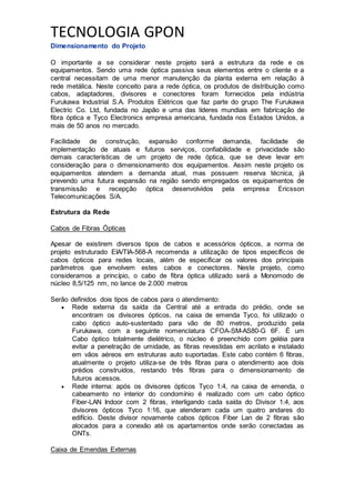 TECNOLOGIA GPON
Dimensionamento do Projeto
O importante a se considerar neste projeto será a estrutura da rede e os
equipamentos. Sendo uma rede óptica passiva seus elementos entre o cliente e a
central necessitam de uma menor manutenção da planta externa em relação à
rede metálica. Neste conceito para a rede óptica, os produtos de distribuição como
cabos, adaptadores, divisores e conectores foram fornecidos pela indústria
Furukawa Industrial S.A. Produtos Elétricos que faz parte do grupo The Furukawa
Electric Co. Ltd, fundada no Japão e uma das líderes mundiais em fabricação de
fibra óptica e Tyco Electronics empresa americana, fundada nos Estados Unidos, a
mais de 50 anos no mercado.
Facilidade de construção, expansão conforme demanda, facilidade de
implementação de atuais e futuros serviços, confiabilidade e privacidade são
demais características de um projeto de rede óptica, que se deve levar em
consideração para o dimensionamento dos equipamentos. Assim neste projeto os
equipamentos atendem a demanda atual, mas possuem reserva técnica, já
prevendo uma futura expansão na região sendo empregados os equipamentos de
transmissão e recepção óptica desenvolvidos pela empresa Ericsson
Telecomunicações S/A.
Estrutura da Rede
Cabos de Fibras Ópticas
Apesar de existirem diversos tipos de cabos e acessórios ópticos, a norma de
projeto estruturado EIA/TIA-568-A recomenda a utilização de tipos específicos de
cabos ópticos para redes locais, além de especificar os valores dos principais
parâmetros que envolvem estes cabos e conectores. Neste projeto, como
consideramos a princípio, o cabo de fibra óptica utilizado será a Monomodo de
núcleo 8,5/125 nm, no lance de 2.000 metros
Serão definidos dois tipos de cabos para o atendimento:
 Rede externa da saída da Central até a entrada do prédio, onde se
encontram os divisores ópticos, na caixa de emenda Tyco, foi utilizado o
cabo óptico auto-sustentado para vão de 80 metros, produzido pela
Furukawa, com a seguinte nomenclatura CFOA-SM-AS80-G 6F. É um
Cabo óptico totalmente dielétrico, o núcleo é preenchido com geléia para
evitar a penetração de umidade, as fibras revestidas em acrilato e instalado
em vãos aéreos em estruturas auto suportadas. Este cabo contém 6 fibras,
atualmente o projeto utiliza-se de três fibras para o atendimento aos dois
prédios construídos, restando três fibras para o dimensionamento de
futuros acessos.
 Rede interna: após os divisores ópticos Tyco 1:4, na caixa de emenda, o
cabeamento no interior do condomínio é realizado com um cabo óptico
Fiber-LAN Indoor com 2 fibras, interligando cada saída do Divisor 1:4, aos
divisores ópticos Tyco 1:16, que atenderam cada um quatro andares do
edifício. Deste divisor novamente cabos ópticos Fiber Lan de 2 fibras são
alocados para a conexão até os apartamentos onde serão conectadas as
ONTs.
Caixa de Emendas Externas
 