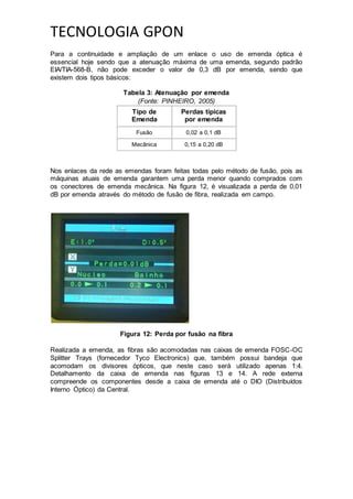 TECNOLOGIA GPON
Para a continuidade e ampliação de um enlace o uso de emenda óptica é
essencial hoje sendo que a atenuação máxima de uma emenda, segundo padrão
EIA/TIA-568-B, não pode exceder o valor de 0,3 dB por emenda, sendo que
existem dois tipos básicos:
Tabela 3: Atenuação por emenda
(Fonte: PINHEIRO, 2005)
Tipo de
Emenda
Perdas típicas
por emenda
Fusão 0,02 a 0,1 dB
Mecânica 0,15 a 0,20 dB
Nos enlaces da rede as emendas foram feitas todas pelo método de fusão, pois as
máquinas atuais de emenda garantem uma perda menor quando comprados com
os conectores de emenda mecânica. Na figura 12, é visualizada a perda de 0,01
dB por emenda através do método de fusão de fibra, realizada em campo.
Figura 12: Perda por fusão na fibra
Realizada a emenda, as fibras são acomodadas nas caixas de emenda FOSC-OC
Splitter Trays (fornecedor Tyco Electronics) que, também possui bandeja que
acomodam os divisores ópticos, que neste caso será utilizado apenas 1:4.
Detalhamento da caixa de emenda nas figuras 13 e 14. A rede externa
compreende os componentes desde a caixa de emenda até o DIO (Distribuídos
Interno Óptico) da Central.
 