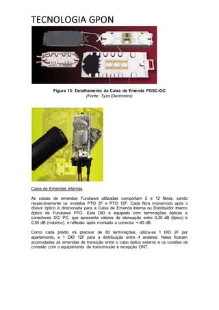 TECNOLOGIA GPON
Figura 13: Detalhamento da Caixa de Emenda FOSC-OC
(Fonte: Tyco Electronics)
Caixa de Emendas Internas
As caixas de emendas Furukawa utilizadas comportam 2 e 12 fibras, sendo
respectivamente os modelos PTO 2F e PTO 12F. Cada fibra monomodo após o
divisor óptico é direcionada para a Caixa de Emenda Interna ou Distribuidor Interno
óptico da Furukawa PTO. Este DIO é equipado com terminações ópticas e
conectores SC/ PC, que apresenta valores de atenuação entre 0,30 dB (típico) e
0,50 dB (máximo), e reflexão após montado o conector <-45 dB.
Como cada prédio irá precisar de 80 terminações, utiliza-se 1 DIO 2F por
apartamento, e 1 DIO 12F para a distribuição entre 4 andares. Neles ficaram
acomodadas as emendas de transição entre o cabo óptico externo e os cordões de
conexão com o equipamento de transmissão e recepção ONT.
 