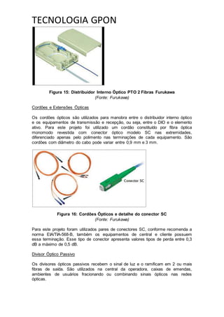 TECNOLOGIA GPON
Figura 15: Distribuidor Interno Óptico PTO 2 Fibras Furukawa
(Fonte: Furukawa)
Cordões e Extensões Ópticas
Os cordões ópticos são utilizados para manobra entre o distribuidor interno óptico
e os equipamentos de transmissão e recepção, ou seja, entre o DIO e o elemento
ativo. Para este projeto foi utilizado um cordão constituído por fibra óptica
monomodo revestida com conector óptico modelo SC nas extremidades,
diferenciado apenas pelo polimento nas terminações de cada equipamento. São
cordões com diâmetro do cabo pode variar entre 0,9 mm e 3 mm.
Figura 16: Cordões Ópticos e detalhe do conector SC
(Fonte: Furukawa)
Para este projeto foram utilizados pares de conectores SC, conforme recomenda a
norma EIA/TIA-568-B, também os equipamentos de central e cliente possuem
essa terminação. Esse tipo de conector apresenta valores tipos de perda entre 0,3
dB a máximo de 0,5 dB.
Divisor Óptico Passivo
Os divisores ópticos passivos recebem o sinal de luz e o ramificam em 2 ou mais
fibras de saída. São utilizados na central da operadora, caixas de emendas,
ambientes de usuários fracionando ou combinando sinais ópticos nas redes
ópticas.
 