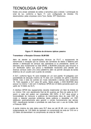 TECNOLOGIA GPON
Existe uma ampla variedade de estilos e tamanhos para a divisão / combinação do
sinal de luz, conforme a figura 17, com configuração de divisões 1:N,
desenvolvidos pelas empresas como Tyco, Senko, NTT Electronics.
Figura 17: Modelos de divisores ópticos passivo
Transmissor e Receptor Ericsson BLM1500
Além de atender as especificações técnicas da ITU-T, o equipamento de
transmissão e recepção que se conecta aos servidores de dados e telefonia para
atender a distribuição de serviços das operadoras e/ ou prestadoras. Sendo um
elemento ativo fundamental na rede GPON, o BLM1500 produzido pela Ericsson é
um distribuidor óptico que possui a flexibilidade necessária para atender aos
diversos serviços sobre uma única plataforma além de permitir alocação de banda
dinâmica de um usuário sem a perda de conexão.
A OLT, conforme figura 18, será instalada em um rack padrão 19 polegadas com
possibilidade de alocação máxima de 14 slots com conexões de uplink e downlink
GPON, mais 2 slots de controle em modo redundante e demais slots totalizando
18. Todo equipado a OLT pesa 60 quilos. Neste projeto, o EDA BLM1500 deve
possuir no mínimo 1 slot com 4 interfaces GPON de 2,5 Gbit/s (provendo assim um
uplink de 10 Gbit/s da OLT).
A interface GPON dos equipamentos deverão implementar um fator de divisão de
no mínimo 1:64, com atendimento final de 64 usuários por fibra de saída da OLT,
assim a cada slot podem ser conectadas 256 ONTs. A OLT deve prover a
funcionalidade de mensurar a potência de transmissão ótica de cada ONT de
modo a detectar possíveis problemas desta potência e desabilitar um ONT
defeituoso automaticamente para garantir o correto funcionamento das demais
ONT, classificando também a prioridade de cada fluxo com o uso de VLANs, QoS
e Protocolo GEM.
A perda máxima da rede óptica para OLT deve ser até 28 dB, com o padrão de
implementação de 1,25 Gbit/s de upstream no comprimento de onda de 1310 nm e
2,5 Gbit/s de downstream no comprimento de onda de 1490 nm.
 