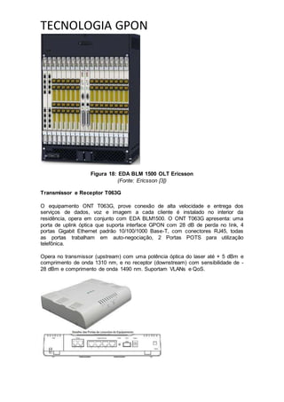 TECNOLOGIA GPON
Figura 18: EDA BLM 1500 OLT Ericsson
(Fonte: Ericsson [3])
Transmissor e Receptor T063G
O equipamento ONT T063G, prove conexão de alta velocidade e entrega dos
serviços de dados, voz e imagem a cada cliente é instalado no interior da
residência, opera em conjunto com EDA BLM1500. O ONT T063G apresenta: uma
porta de uplink óptica que suporta interface GPON com 28 dB de perda no link, 4
portas Gigabit Ethernet padrão 10/100/1000 Base-T, com conectores RJ45, todas
as portas trabalham em auto-negociação, 2 Portas POTS para utilização
telefônica.
Opera no transmissor (upstream) com uma potência óptica do laser até + 5 dBm e
comprimento de onda 1310 nm, e no receptor (downstream) com sensibilidade de -
28 dBm e comprimento de onda 1490 nm. Suportam VLANs e QoS.
 