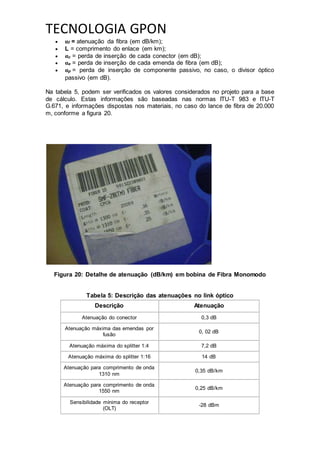 TECNOLOGIA GPON
 αf = atenuação da fibra (em dB/km);
 L = comprimento do enlace (em km);
 αc = perda de inserção de cada conector (em dB);
 αe = perda de inserção de cada emenda de fibra (em dB);
 αp = perda de inserção de componente passivo, no caso, o divisor óptico
passivo (em dB).
Na tabela 5, podem ser verificados os valores considerados no projeto para a base
de cálculo. Estas informações são baseadas nas normas ITU-T 983 e ITU-T
G.671, e informações dispostas nos materiais, no caso do lance de fibra de 20.000
m, conforme a figura 20.
Figura 20: Detalhe de atenuação (dB/km) em bobina de Fibra Monomodo
Tabela 5: Descrição das atenuações no link óptico
Descrição Atenuação
Atenuação do conector 0,3 dB
Atenuação máxima das emendas por
fusão
0, 02 dB
Atenuação máxima do splitter 1:4 7,2 dB
Atenuação máxima do splitter 1:16 14 dB
Atenuação para comprimento de onda
1310 nm
0,35 dB/km
Atenuação para comprimento de onda
1550 nm
0,25 dB/km
Sensibilidade mínima do receptor
(OLT)
-28 dBm
 