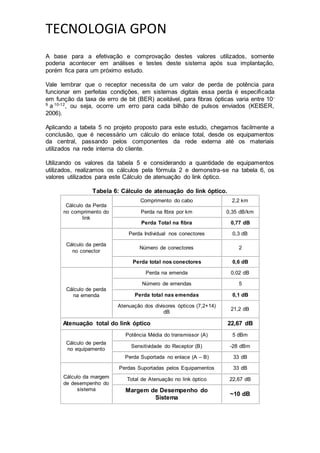 TECNOLOGIA GPON
A base para a efetivação e comprovação destes valores utilizados, somente
poderia acontecer em análises e testes deste sistema após sua implantação,
porém fica para um próximo estudo.
Vale lembrar que o receptor necessita de um valor de perda de potência para
funcionar em perfeitas condições, em sistemas digitais essa perda é especificada
em função da taxa de erro de bit (BER) aceitável, para fibras ópticas varia entre 10-
9
a 10-12
, ou seja, ocorre um erro para cada bilhão de pulsos enviados (KEISER,
2006).
Aplicando a tabela 5 no projeto proposto para este estudo, chegamos facilmente a
conclusão, que é necessário um cálculo do enlace total, desde os equipamentos
da central, passando pelos componentes da rede externa até os materiais
utilizados na rede interna do cliente.
Utilizando os valores da tabela 5 e considerando a quantidade de equipamentos
utilizados, realizamos os cálculos pela fórmula 2 e demonstra-se na tabela 6, os
valores utilizados para este Cálculo de atenuação do link óptico.
Tabela 6: Cálculo de atenuação do link óptico.
Cálculo da Perda
no comprimento do
link
Comprimento do cabo 2,2 km
Perda na fibra por km 0,35 dB/km
Perda Total na fibra 0,77 dB
Cálculo da perda
no conector
Perda Individual nos conectores 0,3 dB
Número de conectores 2
Perda total nos conectores 0,6 dB
Cálculo de perda
na emenda
Perda na emenda 0,02 dB
Número de emendas 5
Perda total nas emendas 0,1 dB
Atenuação dos divisores ópticos (7,2+14)
dB
21,2 dB
Atenuação total do link óptico 22,67 dB
Cálculo de perda
no equipamento
Potência Média do transmissor (A) 5 dBm
Sensitividade do Receptor (B) -28 dBm
Perda Suportada no enlace (A – B) 33 dB
Cálculo da margem
de desempenho do
sistema
Perdas Suportadas pelos Equipamentos 33 dB
Total de Atenuação no link óptico 22,67 dB
Margem de Desempenho do
Sistema
~10 dB
 
