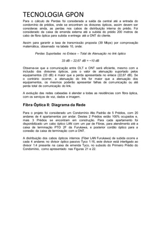 TECNOLOGIA GPON
Para o cálculo de Perdas foi considerada a saída da central até a entrada do
condomínio de prédios, onde se encontram os divisores ópticos, assim devem ser
consideras ainda, as perdas nos cabos de distribuição interna do prédio. Foi
considerado da caixa de emenda externa até a subida do prédio 200 metros de
cabo de fibra óptica para subida e entrega até a ONT do cliente.
Assim para garantir a taxa de transmissão proposta (39 Mbps) por comprovação
matemática, observado na tabela 10, onde:
Perdas Suportadas no Enlace – Total de Atenuação no link óptico
33 dB – 22,67 dB = ~10 dB
Observa-se que a comunicação entre OLT e ONT será eficiente, mesmo com a
inclusão dos divisores ópticos, pois o valor de atenuação suportado pelos
equipamentos (33 dB) é maior que a perda apresentada no enlace (22,67 dB). Se
o contrário ocorrer, a atenuação do link for maior que a atenuação dos
equipamentos, os mesmos poderão apresentar falhas de comunicação ou até
perda total de comunicação do link.
A evolução das redes cabeadas é atender a todas as residências com fibra óptica,
com os serviços de voz, dados e imagem.
Fibra Óptica II: Diagrama da Rede
Para o projeto foi considerado um Condomínio Alto Padrão de 5 Prédios, com 20
andares de 4 apartamentos por andar. Destes 2 Prédios estão 100% ocupados e,
mais 3 Prédios se encontram em construção. Para cada apartamento foi
disponibilizado um cabo óptico LAN com um par de Fibras, para atendimento até a
caixa de terminação PTO 2F da Furukawa, e posterior cordão óptico para a
conexão da caixa de terminação com a ONT.
A distribuição dos cabos ópticos internos (Fiber LAN Furukawa) de subida ocorre a
cada 4 andares no divisor óptico passivo Tyco 1:16, este divisor está interligado ao
divisor 1:4 presente na caixa de emenda Tyco, no subsolo do Primeiro Prédio do
Condomínio, como apresentado nas Figuras 21 e 22.
 