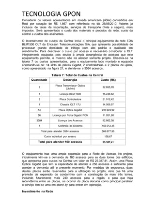 TECNOLOGIA GPON
Considerar os valores apresentados em moeda americana (dólar) convertidos em
Real por cotação de R$ 1,867 com referência no dia 26/05/2010. Valores já
inclusos de taxas de importação, serviços de transporte (frete e seguro), mais
impostos. Será apresentado o custo dos materiais e produtos da rede, custo da
central e custos dos assinantes.
O levantamento de custos da Central inclui o principal equipamento da rede EDA
BLM1500 OLT da Ericsson Telecomunicações S/A, que apresenta possibilidade de
processar grande densidade de tráfego com alto padrão e qualidade em
atendimento. Para descrever o custo por acesso é necessário considerar a OLT
integralmente equipada, pois devido à ampla abrangência de acessos que este
equipamento permite, o mesmo não irá atender somente projeto. Observa-se na
tabela 7 os custos apresentados, para o equipamento todo montado e equipado
constando-se de: 14 slots de placas Gigabit, 2 controladoras e 2 placas de uplink,
como apresentado na figura 21, e atende-se a 3584 acessos.
Tabela 7: Total de Custos na Central
Quantidade Descrição Custo (R$)
2
Placa Transmissor Óptico
(Uplink)
32.655,78
1 Licença BLM 1500 15.248,82
2 Placa Controladora 21.912,42
1 Chassis OLT 17U 14.009,97
14 Placa Óptica Gigabit 235.924,92
56 Licença por Porta Gigabit PON 11.051,60
3584 Licença dos Acessos 82.862,08
1 Gerência do Sistema 155.012,36
Total para atender 3584 acessos 568.677,95
Custo individual por acesso 158,67
Total para atender 160 acessos 25.387,41
O equipamento traz uma ampla expansão para a Rede de Acesso. No projeto,
inicialmente têm-se a demanda de 160 acessos para as duas torres dos edifícios,
que apresenta para custos na Central um valor de R$ 25.387,41. Assim uma Placa
Óptica Gigabit que tem a capacidade de atender a 256 acessos é suficiente para
atender a demanda até o presente momento. Por medidas de segurança, duas
destas placas serão reservadas para a utilização no projeto, visto que há uma
previsão de expansão do condomínio com a construção de mais três torres,
incluindo futuramente mais 240 acessos para a região, e para que haja
redundância entre as placas, se ocorrer da placa alocada como principal paralisar
o serviço tem-se uma em stand by para entrar em operação.
Investimento na Rede
 