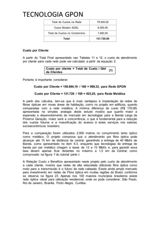 TECNOLOGIA GPON
Total de Custos na Rede 78.920,00
Custo Modem ADSL 8.000,00
Total de Custos no Condomínio 1.600,00
Total 131.720,00
Custo por Cliente
A partir do Total Final apresentado nas Tabelas 11 e 12, o custo de atendimento
por cliente para cada rede pode ser calculado a partir da equação 2:
Custo por cliente = Total de Custo / Qtd
de Clientes
(1)
Portanto é importante considerar:
Custo por Cliente = 159.894,19 / 160 = 999,33, para Rede GPON
Custo por Cliente = 131.720 / 160 = 823,25, para Rede Metálica
A partir dos cálculos, tem-se que é mais vantajoso à implantação de redes de
fibras ópticas em novas áreas de habitação, como no projeto em edifícios, quando
comparadas com a rede metálica. A mínima diferença de custo (R$ 176,08)
apresentada na simples analogia deste estudo mostra que quanto maior a
expansão e desenvolvimento do mercado em tecnologias para a Banda Larga da
Próxima Geração, maior será a concorrência, o que é fundamental para a redução
dos custos futuros e a massificação do acesso á estes serviços nos setores
socioeconômicos brasileiro.
Para a comparação foram utilizados 2.000 metros no comprimento tanto óptico
como metálico. O projeto comprova que o atendimento por fibra óptica pode
alcançar até 15 km de distância da central, garantindo a entrega de 40 Mbit/s de
Banda, como apresentado no item 6.3, enquanto que tecnologias de entrega de
banda por par metálico chegam a taxas de 13 a 15 Mbit/s e, para garantir essa
taxa devem apenas ficar distantes no máximo a 1,5 km da Central, como
comprovado na figura 7 do tutorial parte I.
A Relação Custo x Benefício apresentado neste projeto pelo custo de atendimento
a cada cliente, mostra que redes de alta velocidade utilizando fibra óptica como
meio para a transmissão é o futuro da rede cabeada. Existe ainda amplo mercado
para investimento em redes de Fibra óptica em muitas regiões do Brasil, conforme
se observa na figura 23. Apenas nos 100 maiores municípios brasileiros existe
rede óptica viável para utilização residencial, onde se pode considerar: São Paulo,
Rio de Janeiro, Brasília, Porto Alegre, Curitiba.
 