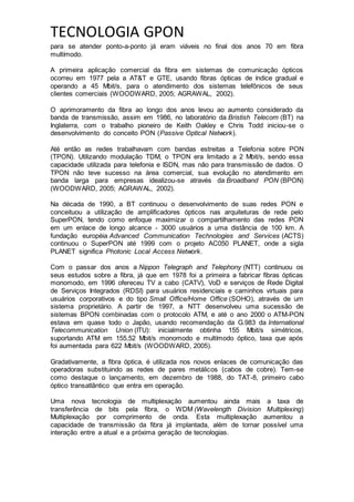 TECNOLOGIA GPON
para se atender ponto-a-ponto já eram viáveis no final dos anos 70 em fibra
multímodo.
A primeira aplicação comercial da fibra em sistemas de comunicação ópticos
ocorreu em 1977 pela a AT&T e GTE, usando fibras ópticas de índice gradual e
operando a 45 Mbit/s, para o atendimento dos sistemas telefônicos de seus
clientes comerciais (WOODWARD, 2005; AGRAWAL, 2002).
O aprimoramento da fibra ao longo dos anos levou ao aumento considerado da
banda de transmissão, assim em 1986, no laboratório da Bristish Telecom (BT) na
Inglaterra, com o trabalho pioneiro de Keith Oakley e Chris Todd iniciou-se o
desenvolvimento do conceito PON (Passive Optical Network).
Até então as redes trabalhavam com bandas estreitas a Telefonia sobre PON
(TPON). Utilizando modulação TDM, o TPON era limitado a 2 Mbit/s, sendo essa
capacidade utilizada para telefonia e ISDN, mas não para transmissão de dados. O
TPON não teve sucesso na área comercial, sua evolução no atendimento em
banda larga para empresas idealizou-se através da Broadband PON (BPON)
(WOODWARD, 2005; AGRAWAL, 2002).
Na década de 1990, a BT continuou o desenvolvimento de suas redes PON e
conceituou a utilização de amplificadores ópticos nas arquiteturas de rede pelo
SuperPON, tendo como enfoque maximizar o compartilhamento das redes PON
em um enlace de longo alcance - 3000 usuários a uma distância de 100 km. A
fundação européia Advanced Communication Technologies and Services (ACTS)
continuou o SuperPON até 1999 com o projeto AC050 PLANET, onde a sigla
PLANET significa Photonic Local Access Network.
Com o passar dos anos a Nippon Telegraph and Telephony (NTT) continuou os
seus estudos sobre a fibra, já que em 1978 foi a primeira a fabricar fibras ópticas
monomodo, em 1996 ofereceu TV a cabo (CATV), VoD e serviços de Rede Digital
de Serviços Integrados (RDSI) para usuários residenciais e caminhos virtuais para
usuários corporativos e do tipo Small Office/Home Office (SOHO), através de um
sistema proprietário. A partir de 1997, a NTT desenvolveu uma sucessão de
sistemas BPON combinadas com o protocolo ATM, e até o ano 2000 o ATM-PON
estava em quase todo o Japão, usando recomendação da G.983 da International
Telecommunication Union (ITU): inicialmente obtinha 155 Mbit/s simétricos,
suportando ATM em 155,52 Mbit/s monomodo e multímodo óptico, taxa que após
foi aumentada para 622 Mbit/s (WOODWARD, 2005).
Gradativamente, a fibra óptica, é utilizada nos novos enlaces de comunicação das
operadoras substituindo as redes de pares metálicos (cabos de cobre). Tem-se
como destaque o lançamento, em dezembro de 1988, do TAT-8, primeiro cabo
óptico transatlântico que entra em operação.
Uma nova tecnologia de multiplexação aumentou ainda mais a taxa de
transferência de bits pela fibra, o WDM (Wavelength Division Multiplexing)
Multiplexação por comprimento de onda. Esta multiplexação aumentou a
capacidade de transmissão da fibra já implantada, além de tornar possível uma
interação entre a atual e a próxima geração de tecnologias.
 