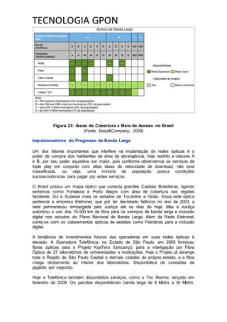 TECNOLOGIA GPON
Figura 23: Áreas de Cobertura x Meio de Acesso no Brasil
(Fonte: Booz&Company, 2009)
Impulsionadores do Progresso da Banda Larga
Um dos fatores importantes que interfere na implantação de redes ópticas é o
poder de compra dos habitantes da área de abrangência, hoje restrito a classes A
e B, por seu poder aquisitivo ser maior, pois conforme observamos os serviços de
triple play em conjunto com altas taxas de velocidade de download, não está
massificada, ou seja, uma minoria da população possui condições
socioeconômicas para pagar por estes serviços.
O Brasil possui um mapa óptico que conecta grandes Capitais Brasileiras, ligando
extremos como Fortaleza e Porto Alegre com área de cobertura nas regiões
Nordeste, Sul e Sudeste mais os estados de Tocantins e Goiás. Essa rede óptica
pertencia a empresa Eletronet, que por ter decretado falência no ano de 2003, a
rede permaneceu embargada pela Justiça até os dias de hoje. Mas a Justiça
autorizou o uso dos 16.000 km de fibra para os serviços de banda larga e inclusão
digital nos estudos do Plano Nacional de Banda Larga. Além da Rede Eletronet,
conta-se com os cabeamentos ópticos de estatais como Petrobrás para a inclusão
digital.
A tendência de investimentos futuros das operadoras em suas redes ópticas é
elevado. A Operadora Telefônica, no Estado de São Paulo, em 2005 forneceu
fibras ópticas para o Projeto KyaTera (Unicamp), para a interligação por Fibra
Óptica de 27 laboratórios de universidades e instituições. Hoje o Projeto já abrange
toda a Região de São Paulo Capital e demais cidades do próprio estado, e a fibra
chega diretamente ao interior dos laboratórios. Disponibiliza de conexões de
gigabits por segundo.
Hoje a Telefônica também disponibiliza serviços, como o Trio Xtreme, lançado em
fevereiro de 2009. Os pacotes disponibilizam banda larga de 8 Mbit/s a 30 Mbit/s,
 