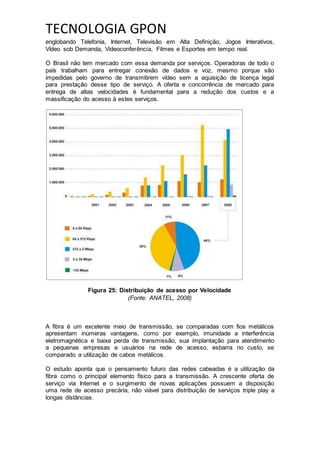 TECNOLOGIA GPON
englobando Telefonia, Internet, Televisão em Alta Definição, Jogos Interativos,
Vídeo sob Demanda, Videoconferência, Filmes e Esportes em tempo real.
O Brasil não tem mercado com essa demanda por serviços. Operadoras de todo o
país trabalham para entregar conexão de dados e voz, mesmo porque são
impedidas pelo governo de transmitirem vídeo sem a aquisição de licença legal
para prestação desse tipo de serviço. A oferta e concorrência de mercado para
entrega de altas velocidades é fundamental para a redução dos custos e a
massificação do acesso á estes serviços.
Figura 25: Distribuição de acesso por Velocidade
(Fonte: ANATEL, 2008)
A fibra é um excelente meio de transmissão, se comparadas com fios metálicos
apresentam inúmeras vantagens, como por exemplo, imunidade a interferência
eletromagnética e baixa perda de transmissão, sua implantação para atendimento
a pequenas empresas e usuários na rede de acesso, esbarra no custo, se
comparado a utilização de cabos metálicos.
O estudo aponta que o pensamento futuro das redes cabeadas é a utilização da
fibra como o principal elemento físico para a transmissão. A crescente oferta de
serviço via Internet e o surgimento de novas aplicações possuem a disposição
uma rede de acesso precária, não viável para distribuição de serviços triple play a
longas distâncias.
 