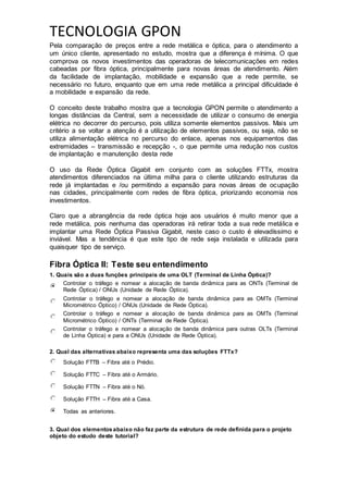 TECNOLOGIA GPON
Pela comparação de preços entre a rede metálica e óptica, para o atendimento a
um único cliente, apresentado no estudo, mostra que a diferença é mínima. O que
comprova os novos investimentos das operadoras de telecomunicações em redes
cabeadas por fibra óptica, principalmente para novas áreas de atendimento. Além
da facilidade de implantação, mobilidade e expansão que a rede permite, se
necessário no futuro, enquanto que em uma rede metálica a principal dificuldade é
a mobilidade e expansão da rede.
O conceito deste trabalho mostra que a tecnologia GPON permite o atendimento a
longas distâncias da Central, sem a necessidade de utilizar o consumo de energia
elétrica no decorrer do percurso, pois utiliza somente elementos passivos. Mais um
critério a se voltar a atenção é a utilização de elementos passivos, ou seja, não se
utiliza alimentação elétrica no percurso do enlace, apenas nos equipamentos das
extremidades – transmissão e recepção -, o que permite uma redução nos custos
de implantação e manutenção desta rede
O uso da Rede Óptica Gigabit em conjunto com as soluções FTTx, mostra
atendimentos diferenciados na última milha para o cliente utilizando estruturas da
rede já implantadas e /ou permitindo a expansão para novas áreas de ocupação
nas cidades, principalmente com redes de fibra óptica, priorizando economia nos
investimentos.
Claro que a abrangência da rede óptica hoje aos usuários é muito menor que a
rede metálica, pois nenhuma das operadoras irá retirar toda a sua rede metálica e
implantar uma Rede Óptica Passiva Gigabit, neste caso o custo é elevadíssimo e
inviável. Mas a tendência é que este tipo de rede seja instalada e utilizada para
quaisquer tipo de serviço.
Fibra Óptica II: Teste seu entendimento
1. Quais são a duas funções principais de uma OLT (Terminal de Linha Óptica)?
Controlar o tráfego e nomear a alocação de banda dinâmica para as ONTs (Terminal de
Rede Óptica) / ONUs (Unidade de Rede Óptica).
Controlar o tráfego e nomear a alocação de banda dinâmica para as OMTs (Terminal
Micrométrico Óptico) / ONUs (Unidade de Rede Óptica).
Controlar o tráfego e nomear a alocação de banda dinâmica para as OMTs (Terminal
Micrométrico Óptico) / ONTs (Terminal de Rede Óptica).
Controlar o tráfego e nomear a alocação de banda dinâmica para outras OLTs (Terminal
de Linha Óptica) e para a ONUs (Unidade de Rede Óptica).
2. Qual das alternativas abaixo representa uma das soluções FTTx?
Solução FTTB – Fibra até o Prédio.
Solução FTTC – Fibra até o Armário.
Solução FTTN – Fibra até o Nó.
Solução FTTH – Fibra até a Casa.
Todas as anteriores.
3. Qual dos elementosabaixo não faz parte da estrutura de rede definida para o projeto
objeto do estudo deste tutorial?
 