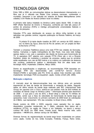 TECNOLOGIA GPON
Entre 1993 e 2004, as comunicações ópticas se desenvolveram intensamente, e a
fibra que já é utilizada nas Redes Core (enlaces nacionais, continentais e
mundiais), passaram a ser aplicada em enlaces de Redes Metropolitanas (entre
cidades) e em Redes de Acesso (enlace local na cidade).
A primeira rede óptica instalada na América Latina opera desde 1992. A rede da
RNP (Rede Nacional de Ensino e Pesquisa), conhecida por rede Ipê, possui 27
pontos de presença (PoPs) e interliga principalmente universidades federais e
centros de pesquisa.
Soluções FTTx para distribuição do acesso na última milha também já são
aplicadas nos grandes centros, segundo publicação na Revista Teletime, de março
de 2009:
“A própria Oi já testa desde meados de 2007 um serviço de VOD, dados e
voz na Barra da Tijuca, Zona Sul do Rio de Janeiro, em um projeto de fiber-
to-the-home (FTTH)”.
Também a empresa Telefônica possui uma rede FTTH nas cidades de Sorocaba,
Santos, Campinas e região metropolitana de São Paulo, mas esta rede trafega
apenas dados e voz, pois a operadora não dispõe de licença para transmissão de
TV. A operadora GVT adentra com solução FTTN (Fibra até o nó) e Ricardo
Sanfelice, diretor de marketing e produtos da empresa, explica que os armários
estão espalhados num raio de 800 metros a no máximo um quilômetro de distancia
dos usuários, podendo-se realizar o atendimento final em altas taxas com
tecnologia ADSL implantada (Teletime, Março 2009).
Dentre as especificações e exigências, as recomendações PON baseadas em
tecnologia ATM são desenvolvidas pelo comitê Full Service Access
Network (FSAN) e aprovadas pela ITU. Entre os países mais recentes que estão
implantando tecnologia PON se enquadram Japão, Coréia e EUA (LIN, 2006).
Motivação e objetivos
O mercado atual de telecomunicações teve nos últimos anos um aumento
exponencial da taxa de banda de transmissão e recepção de dados. Segundo
dados do último estudo de banda larga realizado pelo IDC (Internacional Data
Group) em parceria com a Cisco, estima-se que existam mais de 26,8 milhões de
conexões de Banda Larga na América Latina – informação prevista para dezembro
de 2008 – e que para o ano de 2010, o Brasil atinja a meta de 15 milhões de
conexões, sendo que a faixa de velocidade de transmissão de banda larga que
apresentou maior crescimento no primeiro semestre de 2009 foram às solicitações
de 2 Mbit/s, que representam 16% das conexões no Brasil (Cisco, 2009).
Desde outubro de 2008, o KDDI, segundo maior operador fixo no Japão,
disponibiliza conexões residenciais de 1 Gbit/s, utilizando fibra óptica até a
residência (FTTH), na região de Tóquio e em Hokkaido, na época o serviço
custava R$ 95,00 (ou 5560 ienes, moeda local). Nesta mesma rede, outra
operadora – HIKARI-one, oferece serviço de 100 Mbit/s.
Diversas formas de regulamentação da banda larga foram implantadas em países
como Japão, Coréia do Sul, União Européia, Finlândia, França, Reino Unido,
 