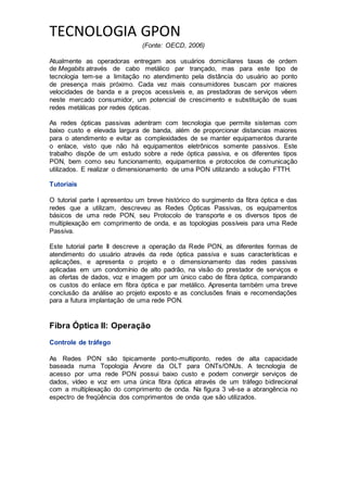 TECNOLOGIA GPON
(Fonte: OECD, 2006)
Atualmente as operadoras entregam aos usuários domiciliares taxas de ordem
de Megabits através de cabo metálico par trançado, mas para este tipo de
tecnologia tem-se a limitação no atendimento pela distância do usuário ao ponto
de presença mais próximo. Cada vez mais consumidores buscam por maiores
velocidades de banda e a preços acessíveis e, as prestadoras de serviços vêem
neste mercado consumidor, um potencial de crescimento e substituição de suas
redes metálicas por redes ópticas.
As redes ópticas passivas adentram com tecnologia que permite sistemas com
baixo custo e elevada largura de banda, além de proporcionar distancias maiores
para o atendimento e evitar as complexidades de se manter equipamentos durante
o enlace, visto que não há equipamentos eletrônicos somente passivos. Este
trabalho dispõe de um estudo sobre a rede óptica passiva, e os diferentes tipos
PON, bem como seu funcionamento, equipamentos e protocolos de comunicação
utilizados. E realizar o dimensionamento de uma PON utilizando a solução FTTH.
Tutoriais
O tutorial parte I apresentou um breve histórico do surgimento da fibra óptica e das
redes que a utilizam, descreveu as Redes Ópticas Passivas, os equipamentos
básicos de uma rede PON, seu Protocolo de transporte e os diversos tipos de
multiplexação em comprimento de onda, e as topologias possíveis para uma Rede
Passiva.
Este tutorial parte II descreve a operação da Rede PON, as diferentes formas de
atendimento do usuário através da rede óptica passiva e suas características e
aplicações, e apresenta o projeto e o dimensionamento das redes passivas
aplicadas em um condomínio de alto padrão, na visão do prestador de serviços e
as ofertas de dados, voz e imagem por um único cabo de fibra óptica, comparando
os custos do enlace em fibra óptica e par metálico. Apresenta também uma breve
conclusão da análise ao projeto exposto e as conclusões finais e recomendações
para a futura implantação de uma rede PON.
Fibra Óptica II: Operação
Controle de tráfego
As Redes PON são tipicamente ponto-multiponto, redes de alta capacidade
baseada numa Topologia Árvore da OLT para ONTs/ONUs. A tecnologia de
acesso por uma rede PON possui baixo custo e podem convergir serviços de
dados, vídeo e voz em uma única fibra óptica através de um tráfego bidirecional
com a multiplexação do comprimento de onda. Na figura 3 vê-se a abrangência no
espectro de freqüência dos comprimentos de onda que são utilizados.
 
