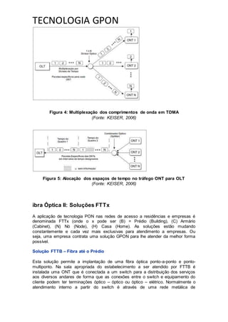 TECNOLOGIA GPON
Figura 4: Multiplexação dos comprimentos de onda em TDMA
(Fonte: KEISER, 2006)
Figura 5: Alocação dos espaços de tempo no tráfego ONT para OLT
(Fonte: KEISER, 2006)
ibra Óptica II: Soluções FTTx
A aplicação de tecnologia PON nas redes de acesso a residências e empresas é
denominada FTTx (onde o x pode ser (B) = Prédio (Building), (C) Armário
(Cabinet), (N) Nó (Node), (H) Casa (Home). As soluções estão mudando
constantemente e cada vez mais exclusivas para atendimento a empresas. Ou
seja, uma empresa contrata uma solução GPON para lhe atender da melhor forma
possível.
Solução FTTB – Fibra até o Prédio
Esta solução permite a implantação de uma fibra óptica ponto-a-ponto e ponto-
multiponto. Na sala apropriada do estabelecimento a ser atendido por FTTB é
instalada uma ONT que é conectada a um switch para a distribuição dos serviços
aos diversos andares de forma que as conexões entre o switch e equipamento do
cliente podem ter terminações óptico – óptico ou óptico – elétrico. Normalmente o
atendimento interno a partir do switch é através de uma rede metálica de
 