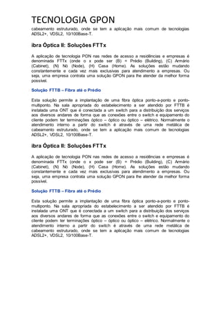 TECNOLOGIA GPON
cabeamento estruturado, onde se tem a aplicação mais comum de tecnologias
ADSL2+, VDSL2, 10/100Base-T.
ibra Óptica II: Soluções FTTx
A aplicação de tecnologia PON nas redes de acesso a residências e empresas é
denominada FTTx (onde o x pode ser (B) = Prédio (Building), (C) Armário
(Cabinet), (N) Nó (Node), (H) Casa (Home). As soluções estão mudando
constantemente e cada vez mais exclusivas para atendimento a empresas. Ou
seja, uma empresa contrata uma solução GPON para lhe atender da melhor forma
possível.
Solução FTTB – Fibra até o Prédio
Esta solução permite a implantação de uma fibra óptica ponto-a-ponto e ponto-
multiponto. Na sala apropriada do estabelecimento a ser atendido por FTTB é
instalada uma ONT que é conectada a um switch para a distribuição dos serviços
aos diversos andares de forma que as conexões entre o switch e equipamento do
cliente podem ter terminações óptico – óptico ou óptico – elétrico. Normalmente o
atendimento interno a partir do switch é através de uma rede metálica de
cabeamento estruturado, onde se tem a aplicação mais comum de tecnologias
ADSL2+, VDSL2, 10/100Base-T.
ibra Óptica II: Soluções FTTx
A aplicação de tecnologia PON nas redes de acesso a residências e empresas é
denominada FTTx (onde o x pode ser (B) = Prédio (Building), (C) Armário
(Cabinet), (N) Nó (Node), (H) Casa (Home). As soluções estão mudando
constantemente e cada vez mais exclusivas para atendimento a empresas. Ou
seja, uma empresa contrata uma solução GPON para lhe atender da melhor forma
possível.
Solução FTTB – Fibra até o Prédio
Esta solução permite a implantação de uma fibra óptica ponto-a-ponto e ponto-
multiponto. Na sala apropriada do estabelecimento a ser atendido por FTTB é
instalada uma ONT que é conectada a um switch para a distribuição dos serviços
aos diversos andares de forma que as conexões entre o switch e equipamento do
cliente podem ter terminações óptico – óptico ou óptico – elétrico. Normalmente o
atendimento interno a partir do switch é através de uma rede metálica de
cabeamento estruturado, onde se tem a aplicação mais comum de tecnologias
ADSL2+, VDSL2, 10/100Base-T.
 
