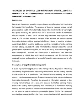 THE MODEL OF COGNITIVE LOAD MANAGEMENT WHICH ILLUSTRATES
MAXIMIZATION OF EXTRANEOUS LOAD, MANAGING INTRINSIC LOAD AND
MAXIMIZING GERMANE LOAD.
Introduction.
Learning is the process where by a person inserts new information into their brains
to increase their knowledge. The process of learning involves various mental
processes that enable information to be stored in the mind. In order for learning to
take place effectively, the learner must not be overloaded with lot of information
they are required to learn. This is because they will not be able to process and
store all of it into their long-term memory. When learners are given excessive
information to learn within a short period of time, it leads to cognitive overload.
According to Seller’s cognitive load theory, cognitive overload is when the working
memory is being provided with a lot of information than it can process within a short
period of time. With that being said, the aim of this essay is to describe cognitive
load management, illustrate the minimization of extraneous load, describe
management of intrinsic load and maximizing germane load. Furthermore, the
essay will provide an illustration of a model of cognitive load management for Life
Sciences.
Description of cognitive load management.
It is very important for cognitive load to be managed during the process of teaching
and learning. Cognitive load is the quantity of information that the working memory
is able to handle at a given time. This information is received by the working
memory from the sensory memory. The working memory is the memory that stores
information temporarily. Therefore, the amount of information received by the
working memory should not be excessive because it will affect learning. This is
because the working memory can only store small amount of information. Working
memory is a small quantity of information that can be stored in the mind of a person
so that it can be used to perform cognitive tasks (Cowan, 2013). The concept of
cognitive load was derived from the theory of cognitive load which was developed
 