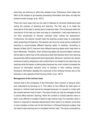 what they are learning to what they already know. Extraneous load makes the
effort of the student to go towards processing information that does not help the
student to learn (Lange, et al., 2017).
There are many ways that can be used or followed to minimize extraneous load
during the process of teaching and learning. The first way is to make the
instructions of the task or activity given to learners clear. This is because when the
instructions of the task are clear and easy to understand, it will make learners to
not think excessively or become confused when writing the assessment.
Furthermore, the teacher should make the learning content easy to understand
when presenting it to learners. The teacher can do so by using various methods of
teaching to accommodate different learning styles of students. According to
Newton & Miah (2017), learners have different learning styles which help them to
learn effectively. Therefore, when all learning styles are accommodated, learners
will be able to resist most of the extraneous load that distracts them from learning
because they will be enjoying the learning process. Moreover, teachers can reduce
extraneous load by stopping to add content that is not related to the topic they are
teaching while the lesson is taking place because too much content increases the
amount of information learners have to process in their working memory.
Excessive information depletes the resources of the working memory due to the
reduction in the capacity of that memory (Chen, et al., 2017).
Management of the intrinsic load.
Intrinsic load is the complexity of the information that a person is trying to learn
and understand by focusing on it. This refers to how difficult the task given to
learners is. Intrinsic load cannot be changed because it is caused or comes with
the content learners have to learn. This type of load can only be managed so that
it cannot affect learners’ learning. When the content or activity learners have to
learn is too difficult or complex it leads to high intrinsic load. For example, when a
learner is required to calculate electromotive force (emf) in an electric circuit that
is more complex on their own for the first time in a Physical Sciences subject, that
can lead to less learning due to increased intrinsic load. The study conducted by
 