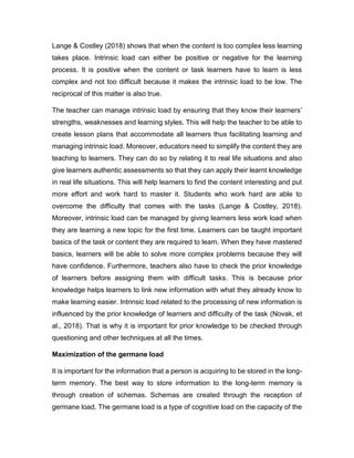 Lange & Costley (2018) shows that when the content is too complex less learning
takes place. Intrinsic load can either be positive or negative for the learning
process. It is positive when the content or task learners have to learn is less
complex and not too difficult because it makes the intrinsic load to be low. The
reciprocal of this matter is also true.
The teacher can manage intrinsic load by ensuring that they know their learners’
strengths, weaknesses and learning styles. This will help the teacher to be able to
create lesson plans that accommodate all learners thus facilitating learning and
managing intrinsic load. Moreover, educators need to simplify the content they are
teaching to learners. They can do so by relating it to real life situations and also
give learners authentic assessments so that they can apply their learnt knowledge
in real life situations. This will help learners to find the content interesting and put
more effort and work hard to master it. Students who work hard are able to
overcome the difficulty that comes with the tasks (Lange & Costley, 2018).
Moreover, intrinsic load can be managed by giving learners less work load when
they are learning a new topic for the first time. Learners can be taught important
basics of the task or content they are required to learn. When they have mastered
basics, learners will be able to solve more complex problems because they will
have confidence. Furthermore, teachers also have to check the prior knowledge
of learners before assigning them with difficult tasks. This is because prior
knowledge helps learners to link new information with what they already know to
make learning easier. Intrinsic load related to the processing of new information is
influenced by the prior knowledge of learners and difficulty of the task (Novak, et
al., 2018). That is why it is important for prior knowledge to be checked through
questioning and other techniques at all the times.
Maximization of the germane load
It is important for the information that a person is acquiring to be stored in the long-
term memory. The best way to store information to the long-term memory is
through creation of schemas. Schemas are created through the reception of
germane load. The germane load is a type of cognitive load on the capacity of the
 