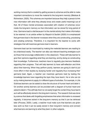 working memory that is created by getting access to schemas and be able to make
important connections to move the material to the long-term memory (Bledsoe &
Richardson, 2020). The schemas are important because they help a person to link
new information with what they already know and create useful meanings out of
that. All of these mental processes associated with creation of schemas occur
inside the long-term memory so that information can be stored for long period of
time. Germane load is vital because it is the mental activity that makes information
to be retained. In an article written by Klepsch & Seufert (2020) it is emphasized
that germane load in the learner increases when they are constructing, processing
and creating schemas. Therefore, it is important for the teacher to come with
strategies that will maximize germane load in learners.
Germane load can be maximized by making the materials learners are reading to
be understood easily. The teacher can also use relevant teaching strategies such
as those that encourage collaboration in the classroom. These will help learner to
give their opinions regarding what they are learning, and by doing so constructing
their knowledge. Furthermore, teachers have to regularly give learners feedback
regarding their progress. That will help learners to have self-reflection and think
about their learning. When they perform poorly, learners are going to start to put
more effort in their studies by studying harder and regularly thus increasing their
germane load. Again, a teacher can maximize germane load by testing the
knowledge learners have regarding the topic they have learnt. He or she can do
so by making learners to apply it in different types of activities. For example, in Life
Sciences learners can be asked to draw the structure of human heart and label it.
On another activity learners can be provided with a diagram of human heart and
asked to label it. This will help them to not easily forget the content they have learnt
as it will be effectively stored in the long-term memory. The research that was done
by science that deals with forgetting emphasizes that when information is reviewed
regularly, it becomes stored in the long-term memory so that it can be retrieved
later (Process, 2020). Lastly, a teacher must make sure that learners are given
less work so that it can be easily stored in their long-term memory and connect
what learners are learning to what they learn in other subjects.
 