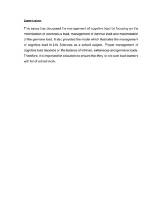 Conclusion.
This essay has discussed the management of cognitive load by focusing on the
minimization of extraneous load, management of intrinsic load and maximization
of the germane load. It also provided the model which illustrates the management
of cognitive load in Life Sciences as a school subject. Proper management of
cognitive load depends on the balance of intrinsic, extraneous and germane loads.
Therefore, it is important for educators to ensure that they do not over load learners
with lot of school work.
 