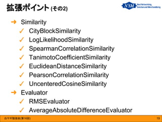 白ヤギ勉強会(第16回)
拡張ポイント (その2)
19
➜ Similarity
✓ CityBlockSimilarity
✓ LogLikelihoodSimilarity
✓ SpearmanCorrelationSimilarity
✓ TanimotoCoefficientSimilarity
✓ EuclideanDistanceSimilarity
✓ PearsonCorrelationSimilarity
✓ UncenteredCosineSimilarity
➜ Evaluator
✓ RMSEvaluator
✓ AverageAbsoluteDifferenceEvaluator
 