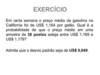 EXERCÍCIO
Em certa semana o preço médio da gasolina na
Califórnia foi de US$ 1,164 por galão. Qual é a
probabilidade de que o preço médio em uma
amostra de 38 postos esteja entre US$ 1,169 e
US$ 1,179?

Admita que o desvio padrão seja de US$ 0,049.
 