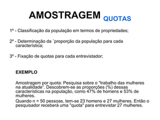 AMOSTRAGEM QUOTAS
1º - Classificação da população em termos de propriedades;

2º - Determinação da ´proporção da população para cada
   característica;

3º - Fixação de quotas para cada entrevistador;


   EXEMPLO

   Amostragem por quota: Pesquisa sobre o "trabalho das mulheres
   na atualidade“. Descobrem-se as proporções (%) dessas
   características na população, como 47% de homens e 53% de
   mulheres.
   Quando n = 50 pessoas, tem-se 23 homens e 27 mulheres. Então o
   pesquisador receberá uma "quota" para entrevistar 27 mulheres.
 