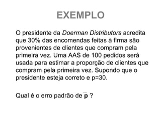 EXEMPLO
O presidente da Doerman Distributors acredita
que 30% das encomendas feitas à firma são
provenientes de clientes que compram pela
primeira vez. Uma AAS de 100 pedidos será
usada para estimar a proporção de clientes que
compram pela primeira vez. Supondo que o
presidente esteja correto e p=30.

Qual é o erro padrão de p ?
 