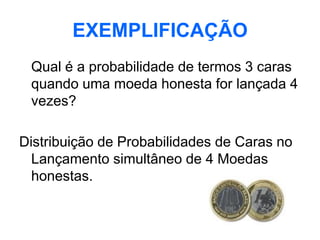 EXEMPLIFICAÇÃO
 Qual é a probabilidade de termos 3 caras
 quando uma moeda honesta for lançada 4
 vezes?

Distribuição de Probabilidades de Caras no
  Lançamento simultâneo de 4 Moedas
  honestas.
 