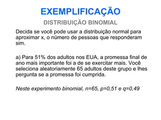 EXEMPLIFICAÇÃO
           DISTRIBUIÇÃO BINOMIAL
Decida se você pode usar a distribuição normal para
aproximar x, o número de pessoas que responderam
sim.

a) Para 51% dos adultos nos EUA, a promessa final de
ano mais importante foi a de se exercitar mais. Você
seleciona aleatoriamente 65 adultos deste grupo e lhes
pergunta se a promessa foi cumprida.

Neste experimento binomial, n=65, p=0,51 e q=0,49
 
