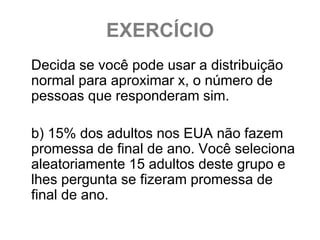 EXERCÍCIO
Decida se você pode usar a distribuição
normal para aproximar x, o número de
pessoas que responderam sim.

b) 15% dos adultos nos EUA não fazem
promessa de final de ano. Você seleciona
aleatoriamente 15 adultos deste grupo e
lhes pergunta se fizeram promessa de
final de ano.
 