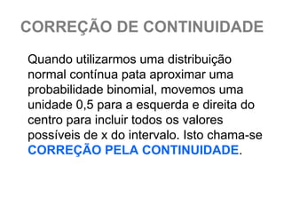CORREÇÃO DE CONTINUIDADE
Quando utilizarmos uma distribuição
normal contínua pata aproximar uma
probabilidade binomial, movemos uma
unidade 0,5 para a esquerda e direita do
centro para incluir todos os valores
possíveis de x do intervalo. Isto chama-se
CORREÇÃO PELA CONTINUIDADE.
 