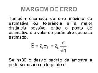 MARGEM DE ERRO
Também chamada de erro máximo da
estimativa ou tolerância é a maior
distância possível entre o ponto de
estimativa e o valor do parâmetro que está
estimado.




Se n>30 o desvio padrão da amostra s
pode ser usado no lugar de σ.
 