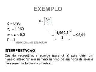 EXEMPLO




       MENCIONA NO EXERCÍCIO


INTERPRETAÇÃO
Quando necessário, arredonde (para cima) para obter um
número inteiro 97 é o número mínimo de anúncios de revista
para serem incluídos na amostra.
 
