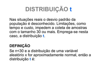 DISTRIBUIÇÃO t
Nas situações reais o desvio padrão da
população é desconhecido. Limitações, como
tempo e custo, impedem a coleta de amostras
com o tamanho 30 ou mais. Emprega-se nesta
caso, a distribuição t.

DEFINIÇÃO
Se n<30 e a distribuição de uma variável
aleatório x for aproximadamente normal, então a
distribuição t é:
 