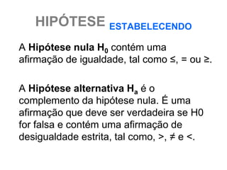 HIPÓTESE ESTABELECENDO
A Hipótese nula H0 contém uma
afirmação de igualdade, tal como ≤, = ou ≥.

A Hipótese alternativa Ha é o
complemento da hipótese nula. É uma
afirmação que deve ser verdadeira se H0
for falsa e contém uma afirmação de
desigualdade estrita, tal como, >, ≠ e <.
 