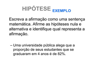 HIPÓTESE EXEMPLO
Escreva a afirmação como uma sentença
matemática. Afirme as hipóteses nula e
alternativa e identifique qual representa a
afirmação.

– Uma universidade pública alega que a
  proporção de seus estudantes que se
  graduaram em 4 anos é de 82%.
 